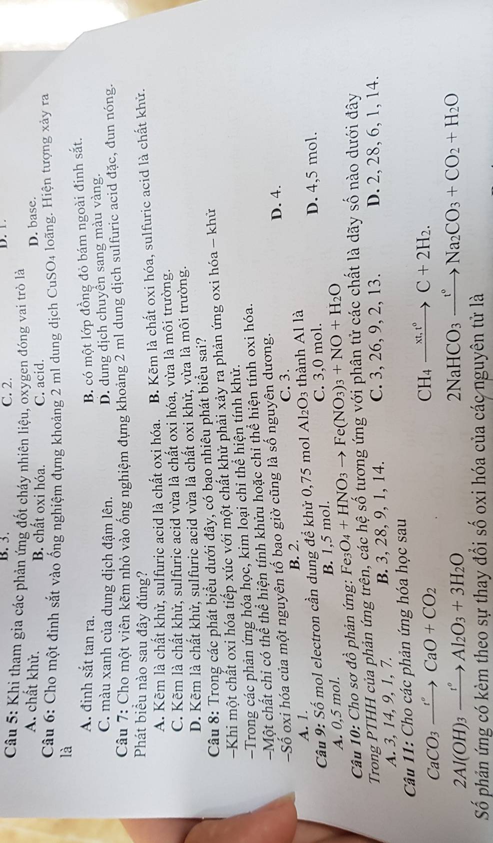 B. 3. C. 2. D. 1.
Câu 5: Khi tham gia các phản ứng đốt cháy nhiên liệu, oxygen đóng vai trò là
A. chất khử. B. chất oxi hóa. C. acid.
D. base.
Câu 6: Cho một đinh sắt vào ống nghiệm đựng khoảng 2 ml dung dịch CuSO4 loãng. Hiện tượng xảy ra
là
A. đinh sắt tan ra.
B. có một lớp đồng đỏ bám ngoài đinh sắt.
C. màu xanh của dung dịch đậm lên.
D. dung dịch chuyền sang màu vàng.
Câu 7: Cho một viên kẽm nhỏ vào ống nghiệm đựng khoảng 2 ml dung dịch sulfuric acid đặc, đun nóng.
Phát biểu nào sau đây đúng?
A. Kẽm là chất khử, sulfuric acid là chất oxi hóa. B. Kẽm là chất oxi hóa, sulfuric acid là chất khử.
C. Kẽm là chất khử, sulfuric acid vừa là chất oxi hóa, vừa là môi trường.
D. Kẽm là chất khử, sulfuric acid vừa là chất oxi khử, vừa là môi trường.
Câu 8: Trong các phát biểu dưới đây, có bao nhiêu phát biểu sai?
Khi một chất oxi hóa tiếp xúc với một chất khử phải xảy ra phản ứng oxi hóa - khử
-Trong các phản ứng hóa học, kim loại chỉ thể hiện tính khử.
Một chất chỉ có thể thể hiện tính khửu hoặc chỉ thể hiện tính oxi hóa.
-Số oxi hóa của một nguyên tố bao giờ cũng là số nguyên dương. D. 4.
C. 3.
B. 2.
A. 1.
Câu 9: Số mol electron cần dung để khử 0,75 mol Al₂O₃ thành Al là
A. 0,5 mol. B. 1,5 mol. C. 3,0 mol.
D. 4,5 mol.
Câu 10: Cho sơ đồ phản ứng: Fe3 O_4+HNO_3to Fe(NO_3)_3+NO+H_2O
Trong PTHH của phần ứng trên, các hệ số tương ứng với phân tử các chất là dãy số nào dưới đây
A. 3, 14, 9, 1, 7. B. 3, 28, 9, 1, 14.
C. 3, 26, 9, 2, 13. D. 2, 28, 6, 1, 14.
Câu 11: Cho các phản ứng hóa học sau
CaCO_3xrightarrow r_CaO+CO_2
CH_4xrightarrow xt,t°C+2H_2.
2Al(OH)_3xrightarrow t°Al_2O_3+3H_2O
2NaHCO_3xrightarrow t°Na_2CO_3+CO_2+H_2O
Số phản ứng có kèm theo sự thay đổi số oxi hóa của các nguyên tử là