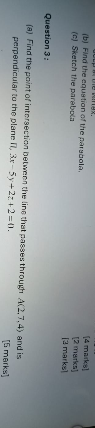 the vertex. [4 marks] 
(b) Find the equation of the parabola. 
(c) Sketch the parabola 
[2 marks] 
[3 marks] 
Question 3 : 
(a) Find the point of intersection between the line that passes through A(2,7,4) and is 
perpendicular to the plane Π, 3x-5y+2z+2=0. 
[5 marks]