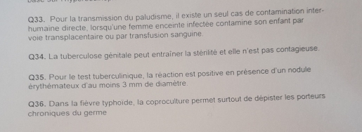 Pour la transmission du paludisme, il existe un seul cas de contamination inter- 
humaine directe, lorsqu'une femme enceinte infectée contamine son enfant par 
voie transplacentaire ou par transfusion sanguine. 
Q34. La tuberculose génitale peut entraîner la stérilité et elle n'est pas contagieuse. 
Q35. Pour le test tuberculinique, la réaction est positive en présence d'un nodule 
érythémateux d'au moins 3 mm de diamètre. 
Q36. Dans la fièvre typhoïde, la coproculture permet surtout de dépister les porteurs 
chroniques du germe