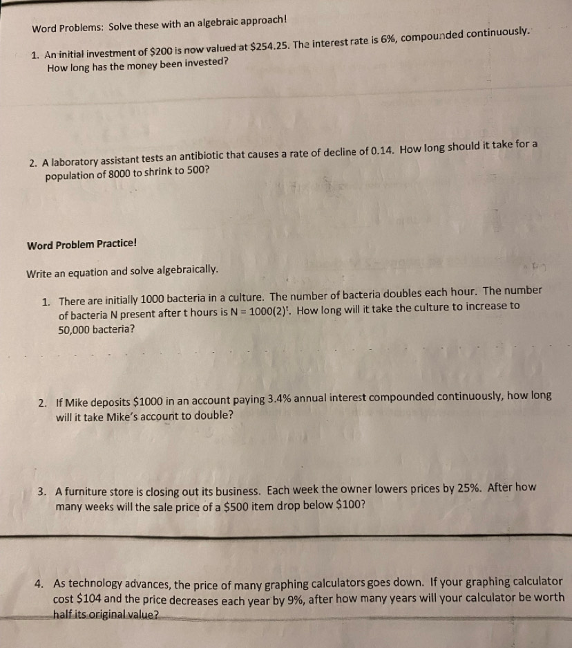 Word Problems: Solve these with an algebraic approach! 
1. An initial investment of $200 is now valued at $254.25. The interest rate is 6%, compounded continuously. 
How long has the money been invested? 
2. A laboratory assistant tests an antibiotic that causes a rate of decline of 0.14. How long should it take for a 
population of 8000 to shrink to 500? 
Word Problem Practice! 
Write an equation and solve algebraically. 
1. There are initially 1000 bacteria in a culture. The number of bacteria doubles each hour. The number 
of bacteria N present after t hours is N=1000(2)^t. How long will it take the culture to increase to
50,000 bacteria? 
2. If Mike deposits $1000 in an account paying 3.4% annual interest compounded continuously, how long 
will it take Mike's account to double? 
3. A furniture store is closing out its business. Each week the owner lowers prices by 25%. After how 
many weeks will the sale price of a $500 item drop below $100? 
4. As technology advances, the price of many graphing calculators goes down. If your graphing calculator 
cost $104 and the price decreases each year by 9%, after how many years will your calculator be worth 
half its original value?