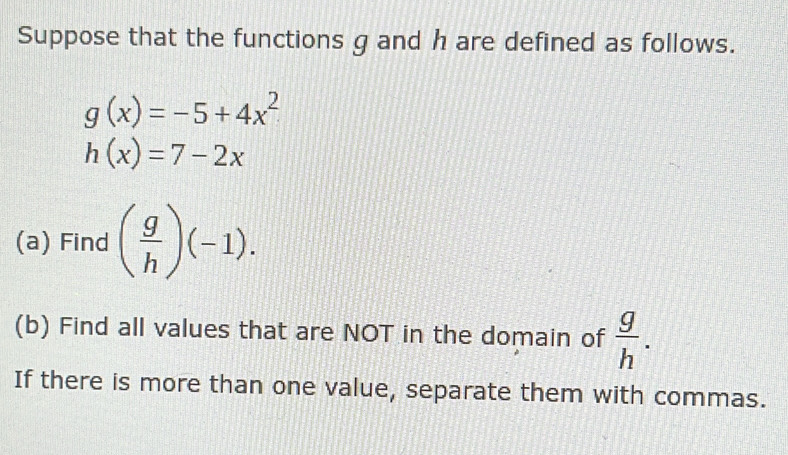 Suppose that the functions g and h are defined as follows.
g(x)=-5+4x^2
h(x)=7-2x
(a) Find ( g/h )(-1). 
(b) Find all values that are NOT in the domain of  g/h . 
If there is more than one value, separate them with commas.