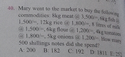 3x_1
40. Mary went to the market to buy the following
commodities: 8kg meat @ 3,500i= , f y_0 fsh ó
1,500/= , 12kg rice @ 1,800/=, frac 8 litres of milk
@ 1,500/= , 6kg flour @ 1,200l=, 4kg tomatoes
@ 1,800/= , 5kg onions @ 1,200=. How many
500 shillings notes did she spend?
A: 200 B: 182 C: 192 D: 1811 E: 252