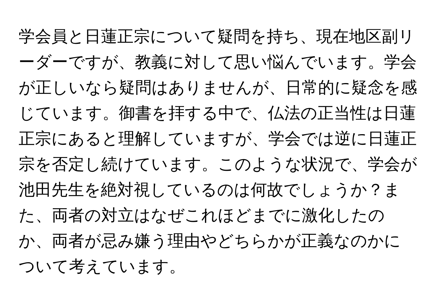 学会員と日蓮正宗について疑問を持ち、現在地区副リーダーですが、教義に対して思い悩んでいます。学会が正しいなら疑問はありませんが、日常的に疑念を感じています。御書を拝する中で、仏法の正当性は日蓮正宗にあると理解していますが、学会では逆に日蓮正宗を否定し続けています。このような状況で、学会が池田先生を絶対視しているのは何故でしょうか？また、両者の対立はなぜこれほどまでに激化したのか、両者が忌み嫌う理由やどちらかが正義なのかについて考えています。