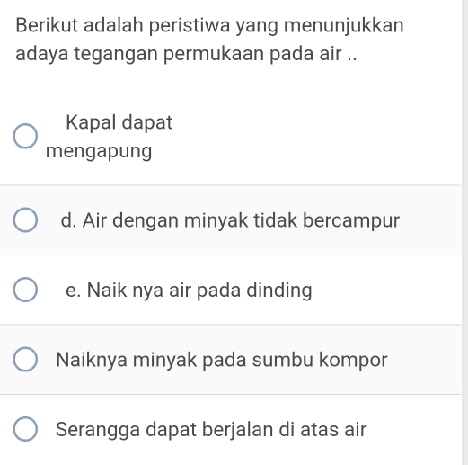 Berikut adalah peristiwa yang menunjukkan
adaya tegangan permukaan pada air ..
Kapal dapat
mengapung
d. Air dengan minyak tidak bercampur
e. Naik nya air pada dinding
Naiknya minyak pada sumbu kompor
Serangga dapat berjalan di atas air