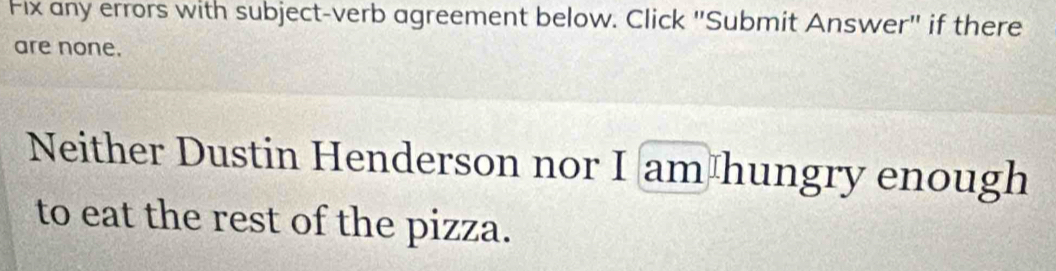 Fix any errors with subject-verb agreement below. Click "Submit Answer" if there 
are none. 
Neither Dustin Henderson nor I am hungry enough 
to eat the rest of the pizza.