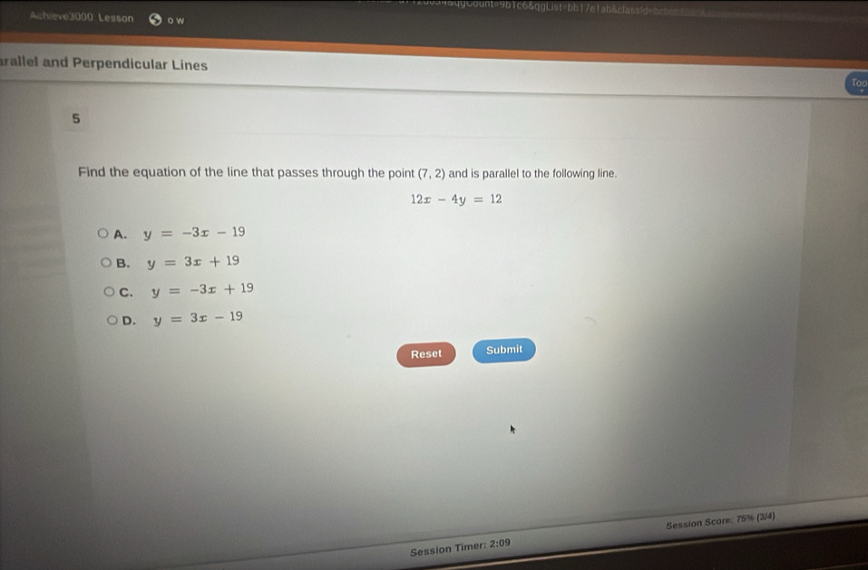 qbaaoq9count=9b1c6&qgList=bb17e1ab&classidvbcb==
Achieve3000 Lesson o w
rallel and Perpendicular Lines
Too
5
Find the equation of the line that passes through the point (7,2) and is parallel to the following line.
12x-4y=12
A. y=-3x-19
B. y=3x+19
C. y=-3x+19
D. y=3x-19
Reset Submit
Session Timer: 2:09 Session Score: 75% (3/4)