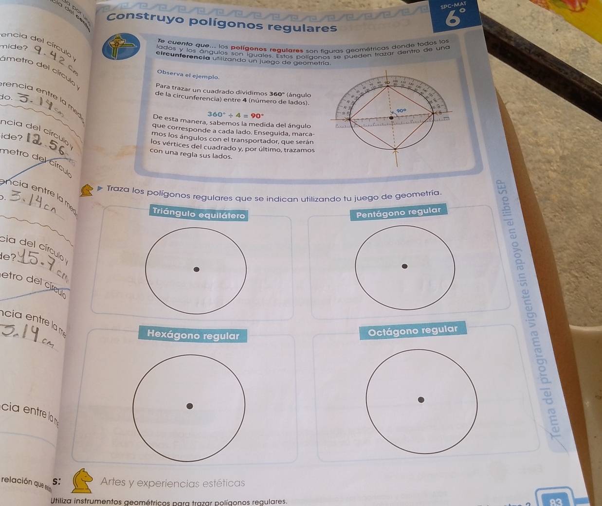 SPC-MAT
la del ce
Construyo polígonos regulares
Te cuento que... los polígenos regulares son fiquras geométricas donde todos los
encia del círculo y
lados y los ángulos son iguales, Estos políaonos se pueden trazar dentro de una
mide? _circunferencía utilizando un juego de geometría.
C
ametro del círculo
Observa el ejemplo.
tm
Para trazar un cuadrado dividimos 360º (ángulo
a
de la circunferencia) entre 4 (número de lados).
_
do. rencia entre la med
360°/ 4=90°
90° C
De esta manera, sabemos la medida del ángulo E 

que corresponde a cada lado. Enseguida, marca-
_
ncia del círculo 
ide?
mos los ángulos con el transportador, que serán
los vértices del cuadrado y, por último, trazamos
con una regla sus lados.
metro del círcul
Traza los polígonos regulares que se indican utilizando tu juego de geometría.
ncia entre la m
D._
_
Triángulo equilátero
Pentágono regular
_
cia del círculo 
de?
etro del círculo_
_
cia entre la m
Hexágono regular
Octágono regular
cia entre la 
E
_
relación que S: Artes y experiencias estéticas
Utiliza instrumentos geométricos para trazar polígonos regulares. 23