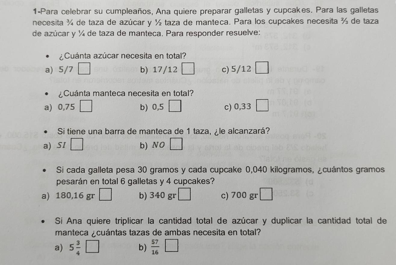 1-Para celebrar su cumpleaños, Ana quiere preparar galletas y cupcakes. Para las galletas
necesita ¾ de taza de azúcar y ½ taza de manteca. Para los cupcakes necesita ½ de taza
de azúcar y ¼ de taza de manteca. Para responder resuelve:
¿Cuánta azúcar necesita en total?
a) 5/7□ b) 17/12 c) 5/12
¿Cuánta manteca necesita en total?
a) -- □ b) 0,5□ c) 0,33 □
Si tiene una barra de manteca de 1 taza, ¿le alcanzará?
a) SI □ b NO□ 
Si cada galleta pesa 30 gramos y cada cupcake 0,040 kilogramos, ¿cuántos gramos
pesarán en total 6 galletas y 4 cupcakes?
a) 180,16 gr □ b) 340 gr □ c) 700 gr □
Sí Ana quiere triplicar la cantidad total de azúcar y duplicar la cantidad total de
manteca ¿cuántas tazas de ambas necesita en total?
a) 5 3/4 □ b)  57/16 □