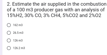 Estimate the air supplied in the combustion
of a 100 m3 producer gas with an analysis of
15%H2, 30% CO, 3% CH4, 5% CO2 and 2% O2
162 m3
26.5 m3
126 m3
126.2 m3