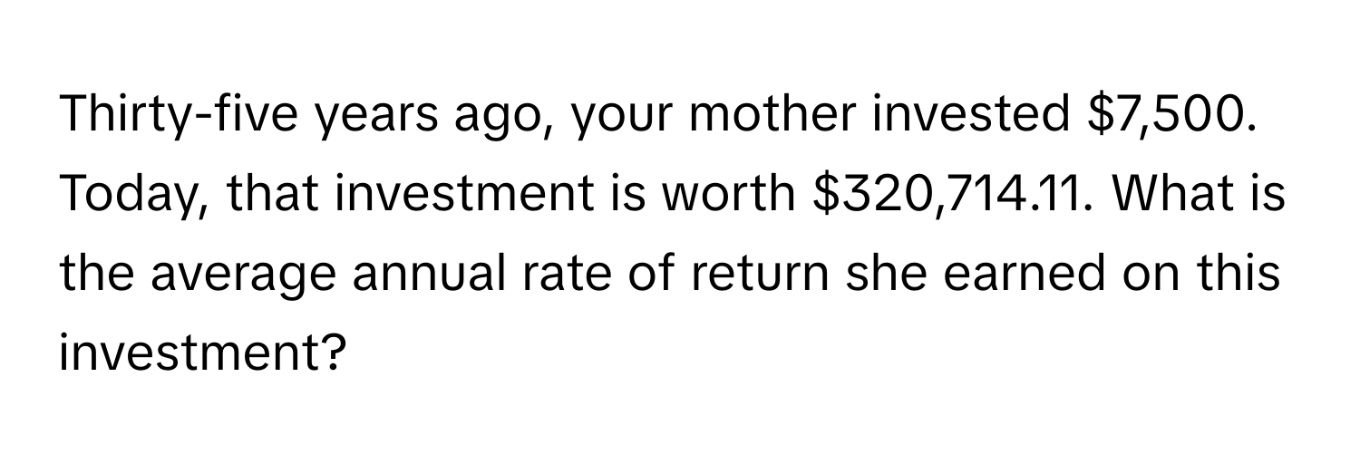 Thirty-five years ago, your mother invested $7,500. Today, that investment is worth $320,714.11. What is the average annual rate of return she earned on this investment?