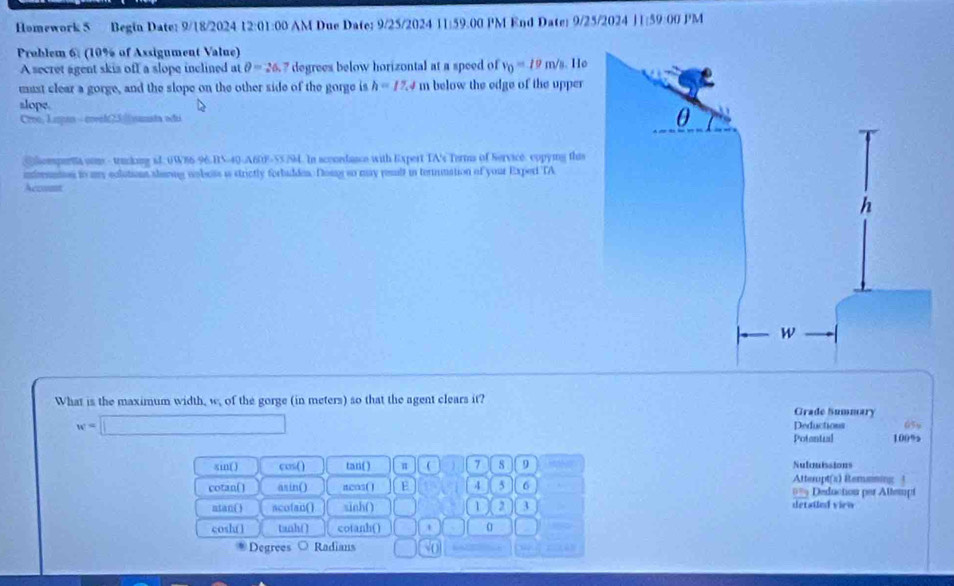 Homework 5 Begin Date: 9/18/2024 12:01:00 AM Due Date: 9/25/2024 11:59.00 PM End Date: 9/25/2024 11:59:00 PM 
Problem 6. (10% of Assigument Value) 
A secret agent skis off a slope inclined at θ =26.7 degrees below horizontal at a speed of v_0=10m/s
must clear a gorge, and the slope on the other side of the gorge is h=17.4 m below the edge of the upper 
slope. 
Croo, Lupas - creeh23|||yanata odui 
Compenta som-trucking ad. 6W86-96 BN-40-A60F-55/94. In sconedance with Expert TA's Terms of Service. cppying this 
nfersntes to my colutions alaong noboss i strictly forbuddes. Dony so may reslt in termnation of your Experi TA 
Accunt 
What is the maximum width, w, of the gorge (in meters) so that the agent clears it? 
Grade Summary
w=□ 05y 
Deductions 
Potantial 100%
sin( ) cos() tan ( ) π a 7 8 9 Nulouissions 
Atterupt(x) Étememing 
cotan() asin() acos( E 4 5 6 === Deduction per Attempt 
atan( ) acofan() sinh() 1 2 3 detaied vieo 
cosh() tanh() cotanh() 0 
Degrees Radians 50