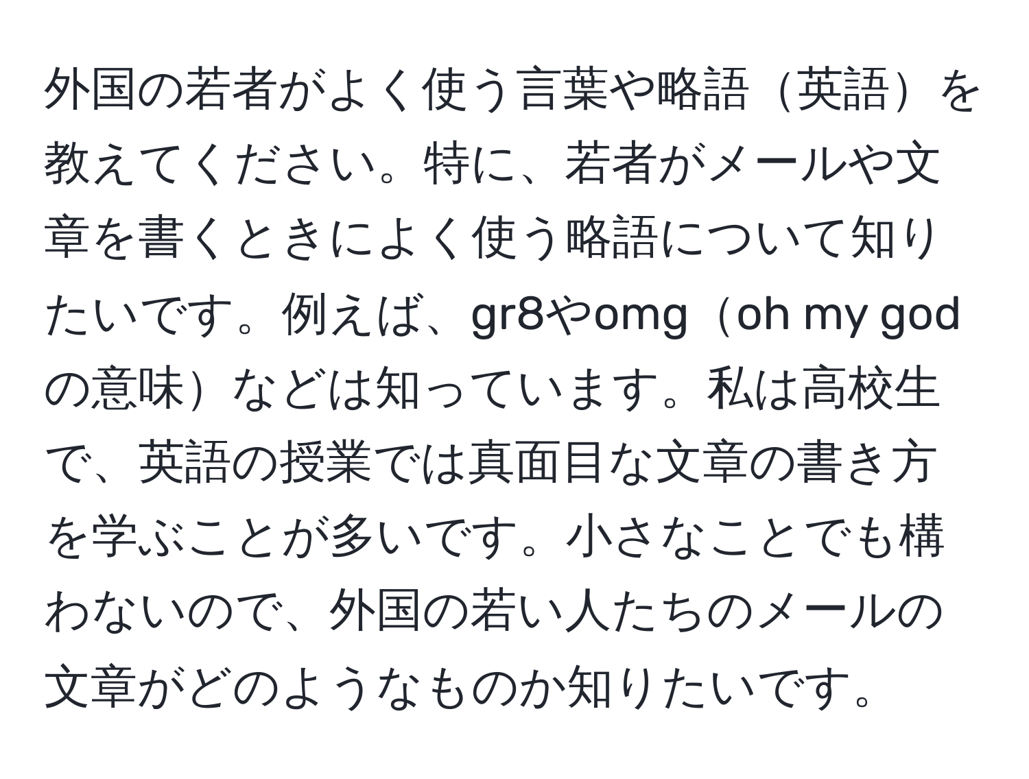 外国の若者がよく使う言葉や略語英語を教えてください。特に、若者がメールや文章を書くときによく使う略語について知りたいです。例えば、gr8やomgoh my godの意味などは知っています。私は高校生で、英語の授業では真面目な文章の書き方を学ぶことが多いです。小さなことでも構わないので、外国の若い人たちのメールの文章がどのようなものか知りたいです。