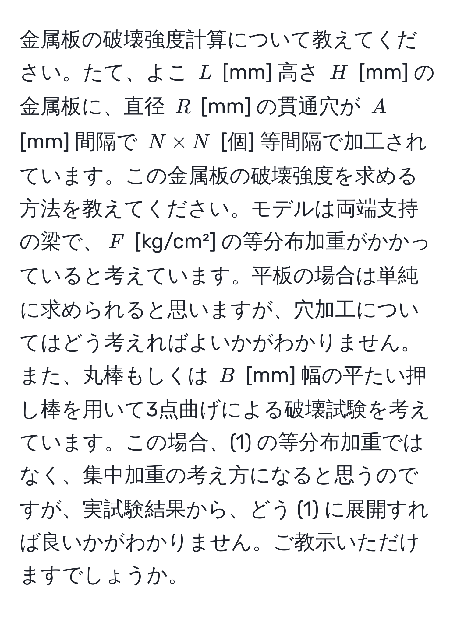 金属板の破壊強度計算について教えてください。たて、よこ $L$ [mm] 高さ $H$ [mm] の金属板に、直径 $R$ [mm] の貫通穴が $A$ [mm] 間隔で $N * N$ [個] 等間隔で加工されています。この金属板の破壊強度を求める方法を教えてください。モデルは両端支持の梁で、$F$ [kg/cm²] の等分布加重がかかっていると考えています。平板の場合は単純に求められると思いますが、穴加工についてはどう考えればよいかがわかりません。また、丸棒もしくは $B$ [mm] 幅の平たい押し棒を用いて3点曲げによる破壊試験を考えています。この場合、(1) の等分布加重ではなく、集中加重の考え方になると思うのですが、実試験結果から、どう (1) に展開すれば良いかがわかりません。ご教示いただけますでしょうか。