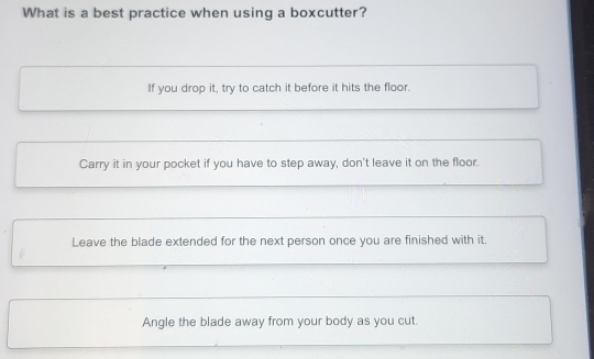 What is a best practice when using a boxcutter?
If you drop it, try to catch it before it hits the floor.
Carry it in your pocket if you have to step away, don't leave it on the floor.
Leave the blade extended for the next person once you are finished with it.
Angle the blade away from your body as you cut.