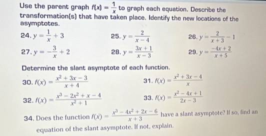 Use the parent graph f(x)= 1/x  to graph each equation. Describe the 
transformation(s) that have taken place. Identify the new locations of the 
asymptotes. 
24. y= 1/x +3 25. y= 2/x-4  26. y= 2/x+3 -1
27. y=- 3/x +2 28. y= (3x+1)/x-3  29. y= (-4x+2)/x+5 
Determine the slant asymptote of each function. 
30. f(x)= (x^2+3x-3)/x+4  31. f(x)= (x^2+3x-4)/x 
32. f(x)= (x^3-2x^2+x-4)/x^2+1  33. f(x)= (x^2-4x+1)/2x-3 
34. Does the function f(x)= (x^3-4x^2+2x-6)/x+3  have a slant asymptote? If so, find an 
equation of the slant asymptote. If not, explain.