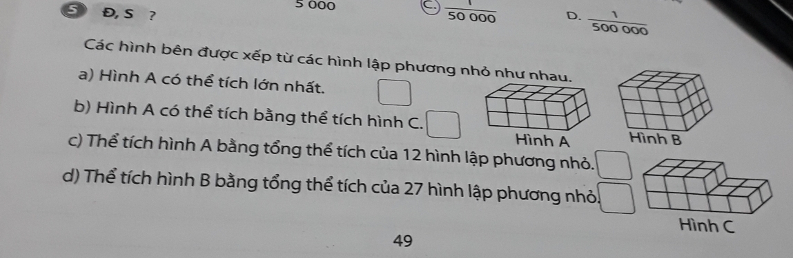 5 000 C  1/50000 
5 Đ, S ? D.  1/500000 
Các hình bên được xếp từ các hình lập phương nhỏ như n
a) Hình A có thể tích lớn nhất. □ 
b) Hình A có thể tích bằng thể tích hình C. □ 
c) Thể tích hình A bằng tổng thể tích của 12 hình lập phương nhỏ. _  
d) Thể tích hình B bằng tổng thể tích của 27 hình lập phương nhỏ. □ 
49