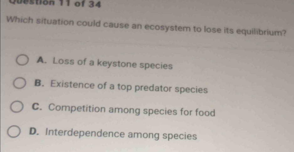 Which situation could cause an ecosystem to lose its equilibrium?
A. Loss of a keystone species
B. Existence of a top predator species
C. Competition among species for food
D. Interdependence among species