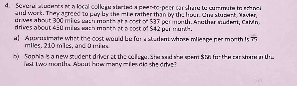 Several students at a local college started a peer-to-peer car share to commute to school 
and work. They agreed to pay by the mile rather than by the hour. One student, Xavier, 
drives about 300 miles each month at a cost of $37 per month. Another student, Calvin, 
drives about 450 miles each month at a cost of $42 per month. 
a) Approximate what the cost would be for a student whose mileage per month is 75
miles, 210 miles, and 0 miles. 
b) Sophia is a new student driver at the college. She said she spent $66 for the car share in the 
last two months. About how many miles did she drive?