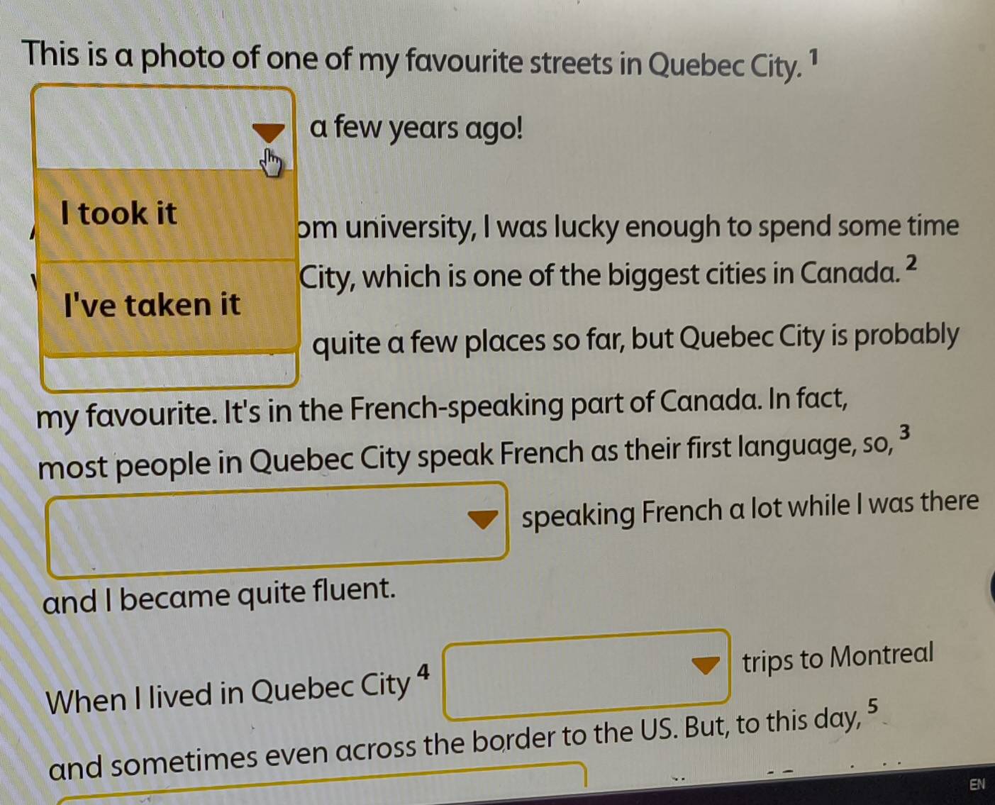 This is a photo of one of my favourite streets in Quebec City. 1 
a few years ago! 
I took it 
om university, I was lucky enough to spend some time 
City, which is one of the biggest cities in Canada. ² 
I've taken it 
quite a few places so far, but Quebec City is probably 
my favourite. It's in the French-speaking part of Canada. In fact, 
most people in Quebec City speak French as their first language, so, 3
speaking French a lot while I was there 
and I became quite fluent. 
When I lived in Quebec City 4 trips to Montreal
f(-2)=-x-2)
and sometimes even across the border to the US. But, to this day, 5
EN