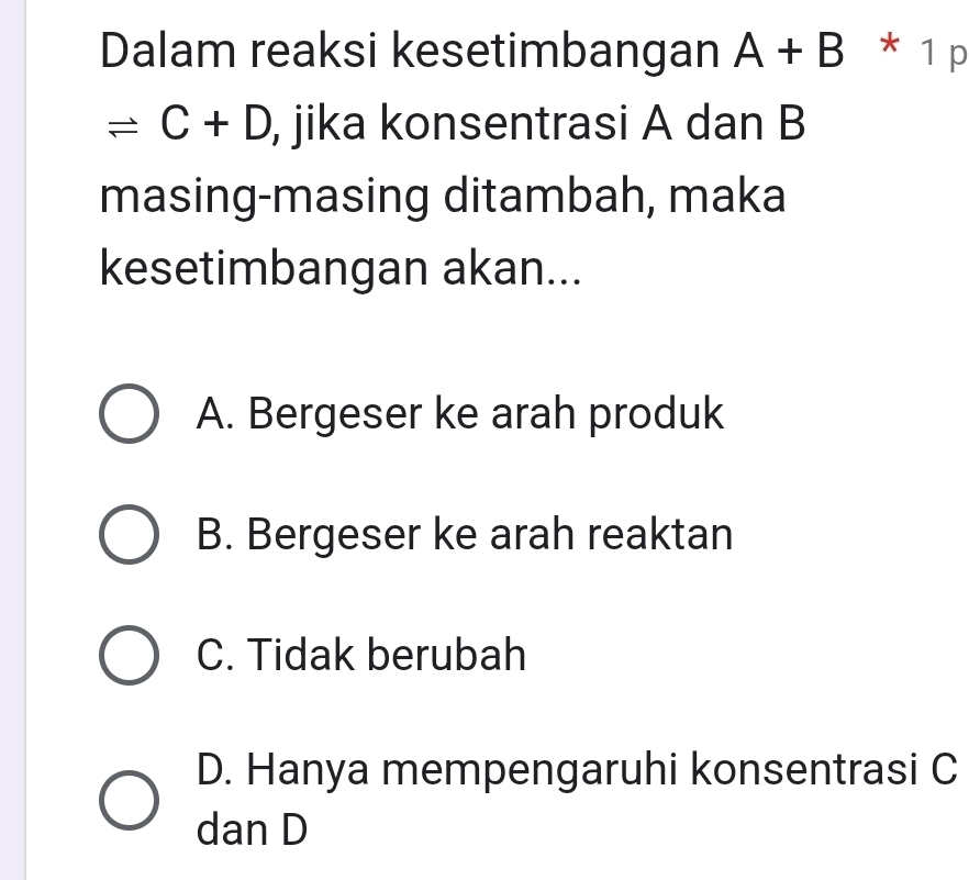 Dalam reaksi kesetimbangan A+B * 1 p
leftharpoons C+D , jika konsentrasi A dan B
masing-masing ditambah, maka
kesetimbangan akan...
A. Bergeser ke arah produk
B. Bergeser ke arah reaktan
C. Tidak berubah
D. Hanya mempengaruhi konsentrasi C
dan D