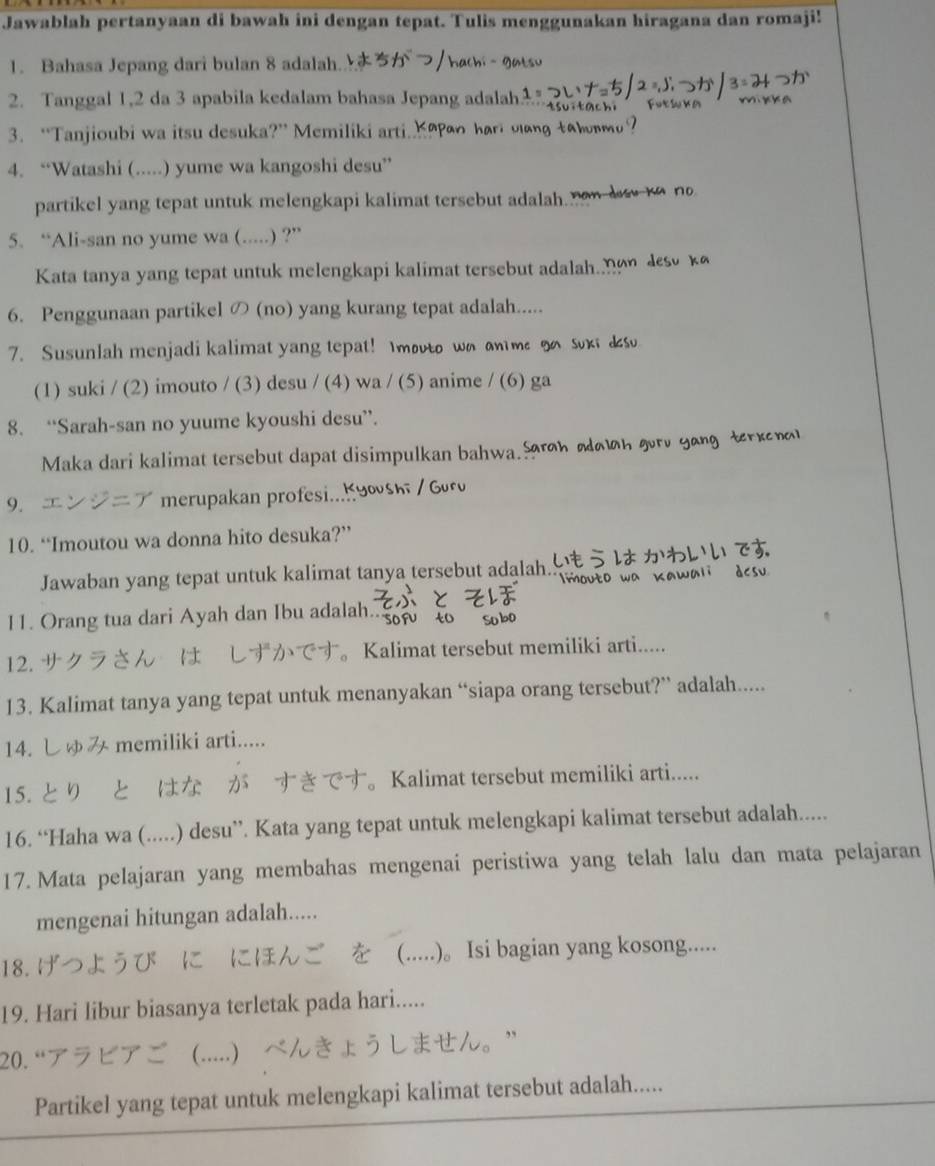 Jawablah pertanyaan di bawah ini dengan tepat. Tulis menggunakan hiragana dan romaji!
1. Bahasa Jepang dari bulan 8 adalah.
2. Tanggal 1,2 da 3 apabila kedalam bahasa Jepang adalah
3. “Tanjioubi wa itsu desuka?” Memiliki arti. _ao har oang tahm?
4. “Watashi (.....) yume wa kangoshi desu”
partikel yang tepat untuk melengkapi kalimat tersebut adalah now d to no
5. “Ali-san no yume wa (.....) ?”
Kata tanya yang tepat untuk melengkapi kalimat tersebut adalah. n  ds κ
6. Penggunaan partikel の (no) yang kurang tepat adalah.....
7. Susunlah menjadi kalimat yang tepat! Imovto wo an me o suxi &
(1) suki / (2) imouto / (3) desu / (4) wa / (5) anime / (6) ga
8. “Sarah-san no yuume kyoushi desu”.
Maka dari kalimat tersebut dapat disimpulkan bahwa. h αn gvrv yongterke
9.    merupakan profesi...
10. “Imoutou wa donna hito desuka?”
Jawaban yang tepat untuk kalimat tanya tersebut adalah.
11. Orang tua dari Ayah dan Ibu adalah..
12. サクラさん は しずが 。Kalimat tersebut memiliki arti.....
13. Kalimat tanya yang tepat untuk menanyakan “siapa orang tersebut?” adalah.....
14. しゅみ memiliki arti.....
15. とり とはな が すき 。 Kalimat tersebut memiliki arti.....
16. “Haha wa (.....) desu”. Kata yang tepat untuk melengkapi kalimat tersebut adalah.....
17. Mata pelajaran yang membahas mengenai peristiwa yang telah lalu dan mata pelajaran
mengenai hitungan adalah.....
18. を (.....)。 Isi bagian yang kosong.....
19. Hari libur biasanya terletak pada hari.....
20.“ア せ。”
(…)
Partikel yang tepat untuk melengkapi kalimat tersebut adalah.....