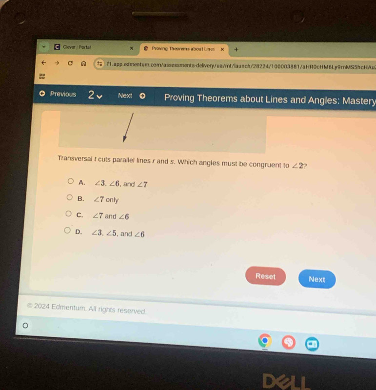 Ciever | Portal Proving Theorems about Lines
f1.app.edmentum.com/assessments-delivery/ua/mt/launch/28224/100003881/aHR0cHM6Ly9mMS5hcHAu2
Previous 2、 Next Proving Theorems about Lines and Angles: Mastery
Transversal t cuts parallel lines r and s. Which angles must be congruent to ∠ 2 ?
A. ∠ 3, ∠ 6 , and ∠ 7
B. ∠ 7 only
C. ∠ 7 and ∠ 6
D. ∠ 3, ∠ 5 , and ∠ 6
Reset Next
2024 Edmentum. All rights reserved.