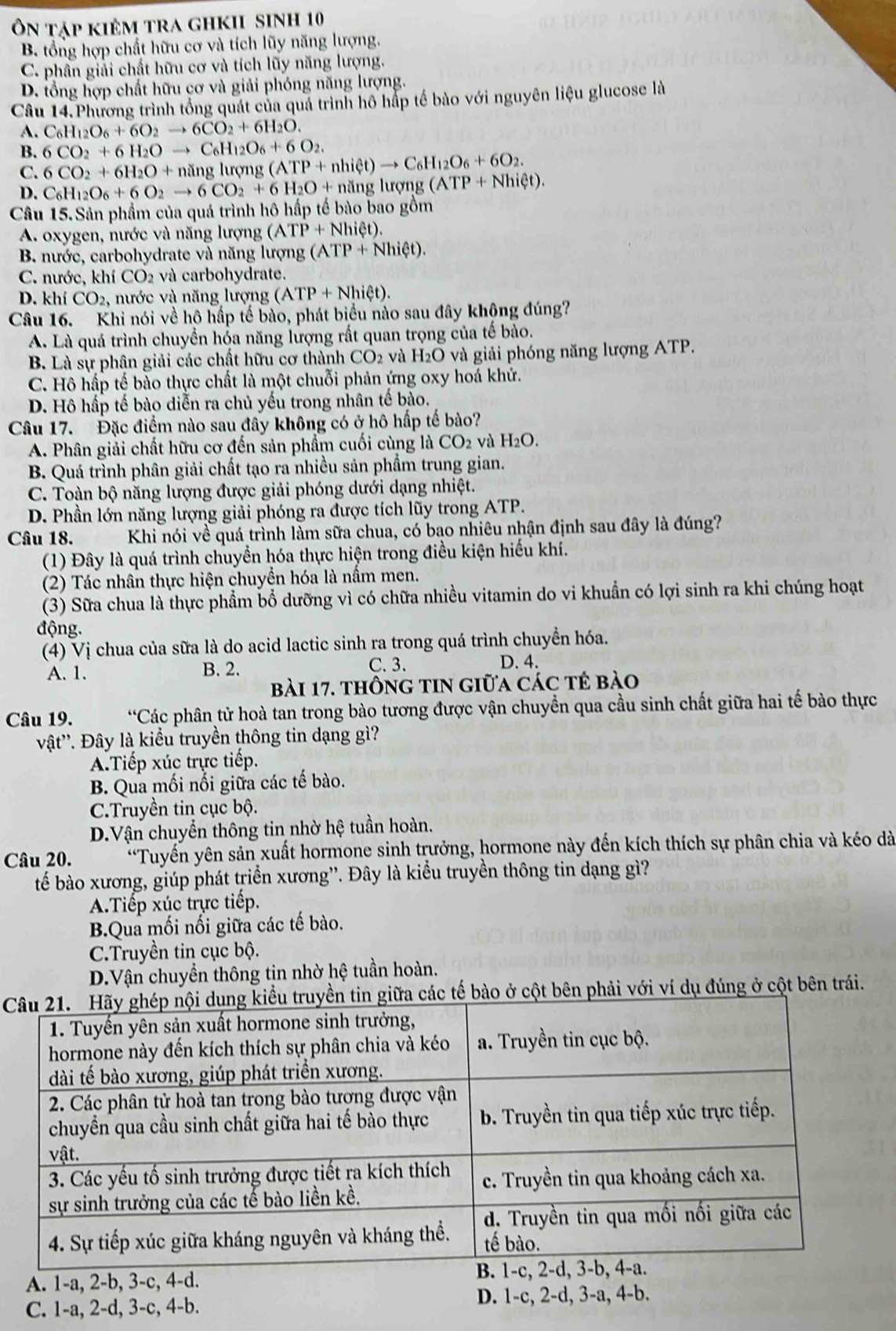 Ôn tập kiêm tra ghkii sinh 10
B. tổng hợp chất hữu cơ và tích lũy năng lượng.
C. phân giải chất hữu cơ và tích lũy năng lượng.
D. tổng hợp chất hữu cơ và giải phóng năng lượng.
Câu 14.Phương trình tổng quát của quả trình hô hấp tế bào với nguyên liệu glucose là
A. C_6H_12O_6+6O_2to 6CO_2+6H_2O.
B. 6CO_2+6H_2Oto C_6H_12O_6+6O_2
C. 6CO_2+6H_2O+nin g lượng (ATP+nhiet)to C_6H_12O_6+6O_2.
D. C_6H_12O_6+6O_2to 6CO_2+6H_2O+ningI ượng (ATP+Nhiet).
Câu 15. Sản phẩm của quá trình hô hấp tế bào bao gồm
A. oxygen, nước và năng lượng (ATP+Nhiet).
B. nước, carbohydrate và năng lượng (ATP+Nhiet).
C. nước, khí CO2 và carbohydrate.
D. khí CO_2, , nước và năng lượng (ATP+Nhiet).
Câu 16. Khi nói về hộ hấp tế bào, phát biểu nào sau đây không đúng?
A. Là quá trình chuyển hóa năng lượng rất quan trọng của tế bào.
B. Là sự phân giải các chất hữu cơ thành ở CO_2 và H_2O và giải phóng năng lượng ATP.
C. Hô hấp tế bào thực chất là một chuỗi phản ứng oxy hoá khử.
D. Hô hấp tế bào diễn ra chủ yếu trong nhân tế bào.
Câu 17. Đặc điểm nào sau đây không có ở hô hấp tế bào?
A. Phân giải chất hữu cơ đến sản phẩm cuối cùng là CO_2 và H_2O.
B. Quá trình phân giải chất tạo ra nhiều sản phẩm trung gian.
C. Toàn bộ năng lượng được giải phóng dưới dạng nhiệt.
D. Phần lớn năng lượng giải phóng ra được tích lũy trong ATP.
Câu 18. Khi nói về quá trình làm sữa chua, có bao nhiêu nhận định sau đây là đúng?
(1) Đây là quá trình chuyển hóa thực hiện trong điều kiện hiếu khí.
(2) Tác nhân thực hiện chuyển hóa là nấm men.
(3) Sữa chua là thực phẩm bổ dưỡng vì có chữa nhiều vitamin do vi khuẩn có lợi sinh ra khi chúng hoạt
động.
(4) Vị chua của sữa là do acid lactic sinh ra trong quá trình chuyển hóa.
A. 1. B. 2. C.3. D. 4.
bài 17. thông tin giữa các tế bào
Câu 19. *Các phân tử hoà tan trong bào tương được vận chuyển qua cầu sinh chất giữa hai tế bào thực
vật''. Đây là kiểu truyền thông tin dạng gì?
A.Tiếp xúc trực tiếp.
B. Qua mối nối giữa các tế bào.
C.Truyền tin cục bộ.
D.Vận chuyển thông tin nhờ hệ tuần hoàn.
Câu 20. “Tuyến yên sản xuất hormone sinh trưởng, hormone này đến kích thích sự phân chia và kéo dà
tế bào xương, giúp phát triển xương”'. Đây là kiểu truyền thông tin dạng gì?
A.Tiếp xúc trực tiếp.
B.Qua mối nổi giữa các tế bào.
C.Truyền tin cục bộ.
D.Vận chuyển thông tin nhờ hệ tuần hoàn.
C các tế bào ở cột bên phải với ví dụ đúng ở cột bên trái.
A. 1-a, 2-b, 3-c, 4-d. 
C. 1-a, 2-d, 3-c, 4-b. D. 1-c, 2-d, 3-a, 4-b.