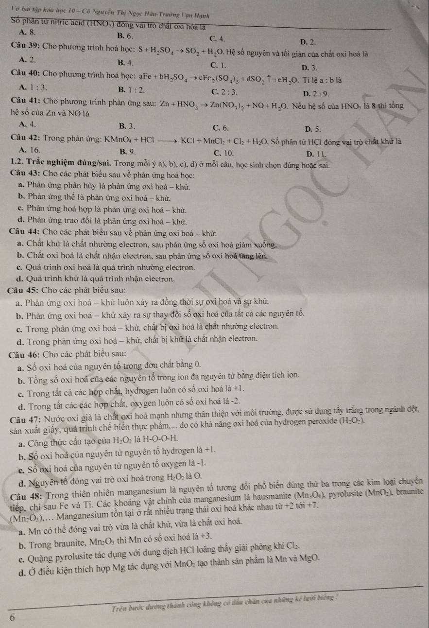 Vớ bài tập hóa học 10 - Cô Nguyễn Thị Ngọc Hâu-Trường Vạn Hạnh
Số phần tử nitric acid (HNO₃) đóng vai trò chất oxi hóa là
A. 8. B. 6. C. 4.
D. 2.
Câu 39: Cho phương trình hoá học: S+H_2SO_4to SO_2+H_2O.Hxi ệ số nguyên và tối giản của chất oxi hoá là
A. 2. B. 4.
C. 1. D. 3.
Câu 40: Cho phương trình hoá học: aFe+bH_2SO_4to cFe_2(SO_4)_3+dSO_2uparrow +eH_2O. Tỉ lệ a:bli
A. 1:3. B. 1:2. C. 2:3. D. 2:9.
Câu 41: Cho phương trình phản ứng sau: Zn+HNO_3to Zn(NO_3)_2+NO+H_2O 0. Nếu hệ số của HNO: là 8 thi tổng
hệ số của Zn và NO là
A. 4. B. 3. C. 6.
D. 5.
Câu 42: Trong phản ứng: KMnO_4+HCl KCl+MnCl_2+Cl_2+H_2O. ố phân tử HCI đóng vai trò chất khử là
A. 16. B. 9. C. 10. 11
D.
1.2. Trắc nghiệm đúng/sai. Trong mỗi ý a), b), c), d) ở mỗi câu, học sinh chọn đúng hoặc 581.
Câu 43: Cho các phát biểu sau về phản ứng hoá học:
a. Phản ứng phân hủy là phản ứng oxi hoá - khử,
b. Phản ứng thể là phản ứng oxi hoá - khử.
c. Phản ứng hoá hợp là phân ứng oxi hoá - khử.
d. Phản ứng trao đổi là phản ứng oxi hoá - khử.
Câu 44: Cho các phát biểu sau về phản ứng oxi hoá - khử:
a. Chất khử là chất nhường electron, sau phân ứng số oxi hoá giảm xuống.
b. Chất oxi hoá là chất nhận electron, sau phản ứng số oxi hoá tăng lên.
c. Quá trình oxi hoá là quá trình nhường electron.
d. Quá trình khử là quá trình nhận electron
Câu 45: Cho các phát biểu sau:
a. Phân ứng oxi hoá - khử luôn xảy ra đồng thời sự oxỉ hoá và sự khử.
b. Phản ứng oxi hoá - khử xảy ra sự thay đổi số oxi hoá của tất cả các nguyên tổ.
c. Trong phản ứng oxi hoá - khứ, chất bị oxi hoá là chất nhường electron.
d. Trong phản ứng oxi hoá - khử, chất bị khử là chất nhận electron.
Câu 46: Cho các phát biểu sau:
a. Số oxi hoá của nguyên tổ trong đơn chất bằng 0.
b. Tổng số oxi hoá của các nguyên tố trong ion đa nguyên tử bằng điện tích ion.
c. Trong tất cả các hợp chắt, hydrogen luôn có số oxi hoá 1a+1
d. Trong tất các các hợp chất, oxygen luôn có số oxi hoá là -2.
Câu 47: Nước oxi già là chất oxi hoá mạnh nhưng thân thiện với môi trường, được sử dụng tầy trắng trong ngành dđệt,
sản xuất giấy, quá trình chế biến thực phẩm,... do có khả năng oxi hoá của hydrogen peroxide (H_2O_2).
a. Công thức cấu tạo của H_2O_2 là H-O-C )-H
b. Số oxi hoá của nguyên tử nguyên tố hydrogen 1a+1.
c. Số oxi hoá của nguyên tử nguyên tố oxygen là -1.
d. Nguyên tổ đóng vai trò oxi hoá trong H_2O_2la O.
Câu 48: Trong thiên nhiên manganesium là nguyên tổ tương đổi phổ biển đứng thứ ba trong các kim loại chuyển
tiếp, chỉ sau Fe và Ti. Các khoáng vật chính của manganesium là hausmanite (M ln _3O_4) pyrolusite (MnO_2). braunite
(Mn_2O_3). Q . Manganesium tồn tại ở rất nhiều trạng thái oxi hoá khác nhau tir+2ti6i+7.
a. Mn có thể đóng vai trò vừa là chất khử, vừa là chất oxi hoá.
b. Trong braunite. Mn_2O_3 3 thì Mn có số oxi hoá 1a+3.
c. Quặng pyrolusite tác dụng với dung dịch HCI loãng thầy giải phóng khí Cl_2
d. Ở điều kiện thích hợp Mg tác dụng với MnO_2 tạo thành sản phẩm là Mn và MgC
Trên bước dường thành công không có dầu chân của những kế lười biêng !
6