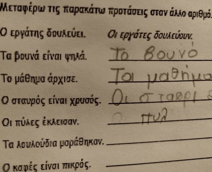 Μεταφρέρωα τις παρακάτωναπροτάσεις στοναάλλοαριθρός 
Ο εργάτης δουλεύει. a Οι εργάτες δουλεύουν. 
Τα βουνά είναι ψηιά._ 
Το μάθημα άρχισε._ 
Οο σταυρόςα είναιαχρυσός._ 
Οι πύλες ἐκλεισαν. 
_ 
Τα λουλούδια μαράθηκαν. 
_ 
Ο καρές είναι πικρός. 
_