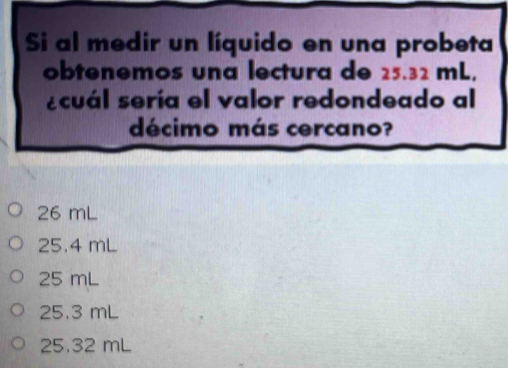 Si al medir un líquido en una probeta
obtenemos una lectura de 25.32 mL,
ecuál sería el valor redondeado al
décimo más cercano?
26 mL
25.4 mL
25 mL
25.3 mL
25.32 mL