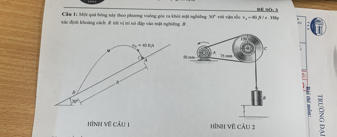 1959
ĐÊ SÓ: 3
Câu 1: Một quả bóng nảy theo phương vuông góc ra khỏi mặt nghiêng 30° với vận tốc v_A=40ft/s. Hãy
xác định khoảng cách R tới vị trí nó đập vào mặt nghiêng B .
zhí) :
C
9 1
HÌNH VÈ CÂU 1 
z