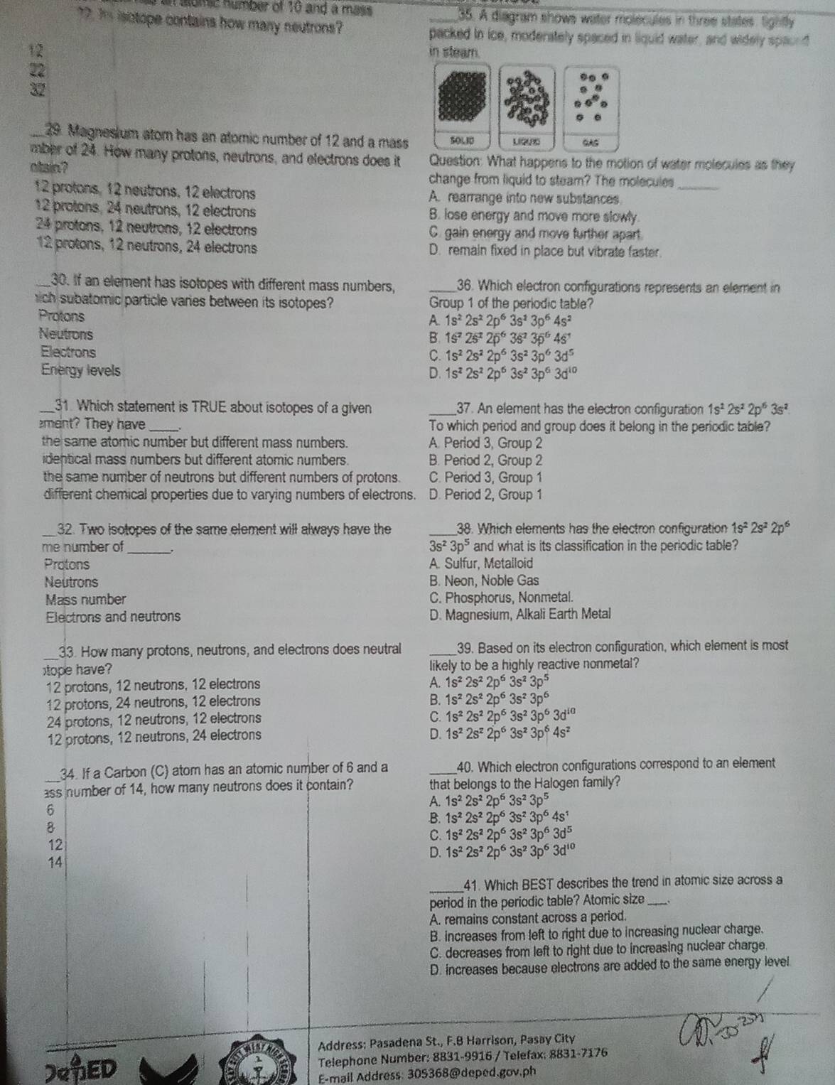 in iomic number of 10 and a mass _35. A diagram shows water molecules in three states, tightly
77. I isctope contains how many neutrons?
packed in ice, moderately spaced in liquid water, and widely spaund
22
in steam.
_29. Magnesium atom has an atomic number of 12 and a mass 
mber of 24. How many protons, neutrons, and electrons does it Question: What happens to the motion of water molecules as they
otsin?
change from liquid to stearn? The molecules_
12 protons, 12 neutrons, 12 electrons A. rearrange into new substances
12 protons, 24 neutrons, 12 electrons B. lose energy and move more slowly.
24 protons, 12 neutrons, 12 electrons C. gain energy and move further apart.
12 protons, 12 neutrons, 24 electrons D. remain fixed in place but vibrate faster.
_30. If an element has isotopes with different mass numbers, _36. Which electron configurations represents an element in
ich subatomic particle varies between its isotopes? Group 1 of the periodic table?
Protons
1s^22s^22p^63s^23p^64s^2
Neutrons
1s^22s^22p^63s^23p^64s^1
Electrons C. 1s^22s^22p^63s^23p^63d^5
Energy levels D. 1s^22s^22p^63s^23p^63d^(10)
_31. Which statement is TRUE about isotopes of a given _37. An element has the electron configuration 1s^22s^22p^63s^2
ment? They have_ To which period and group does it belong in the periodic table?
the same atomic number but different mass numbers . A. Period 3, Group 2
identical mass numbers but different atomic numbers. B. Period 2, Group 2
the same number of neutrons but different numbers of protons. C. Period 3, Group 1
different chemical properties due to varying numbers of electrons. D. Period 2, Group 1
_32. Two isotopes of the same element will always have the _38. Which elements has the electron configuration 1s^22s^22p^6
me number of_ 3s^23p^5 and what is its classification in the periodic table?
Protons A. Sulfur, Metalloid
Neutrons B. Neon, Noble Gas
Mass number C. Phosphorus, Nonmetal.
Electrons and neutrons D. Magnesium, Alkali Earth Metal
_
33. How many protons, neutrons, and electrons does neutral _39. Based on its electron configuration, which element is most
tope have? likely to be a highly reactive nonmetal?
A.
12 protons, 12 neutrons, 12 electrons 1s^22s^22p^63s^23p^5
12 protons, 24 neutrons, 12 electrons
B. 1s^22s^22p^63s^23p^6
24 protons, 12 neutrons, 12 electrons
C. 1s^22s^22p^63s^23p^63d^(10)
12 protons, 12 neutrons, 24 electrons
D. 1s^22s^22p^63s^23p^64s^2
34. If a Carbon (C) atom has an atomic number of 6 and a _40. Which electron configurations correspond to an element
ass number of 14, how many neutrons does it contain? that belongs to the Halogen family?
6
A. 1s^22s^22p^63s^23p^5
B. 1s^22s^22p^63s^23p^64s^1
8
C. 1s^22s^22p^63s^23p^63d^5
12
14
D. 1s^22s^22p^63s^23p^63d^(10)
_
41. Which BEST describes the trend in atomic size across a
period in the periodic table? Atomic size_
A. remains constant across a period.
B. increases from left to right due to increasing nuclear charge.
C. decreases from left to right due to increasing nuclear charge.
D. increases because electrons are added to the same energy level.
Address: Pasadena St., F.B Harrison, Pasay City
Oqwidehat BED
Telephone Number: 8831-9916 / Telefax: 8831-7176
E-mail Address: 30S368@deped.gov.ph