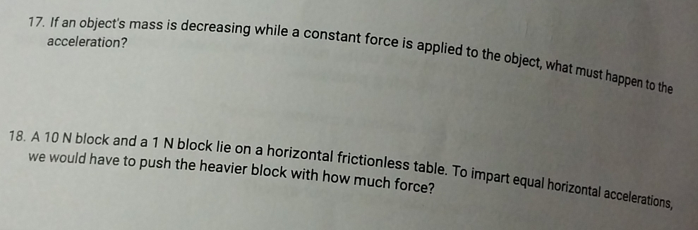 acceleration? 
17. If an object's mass is decreasing while a constant force is applied to the object, what must happen to the 
18. A 10 N block and a 1 N block lie on a horizontal frictionless table. To impart equal horizontal accelerations 
we would have to push the heavier block with how much force?