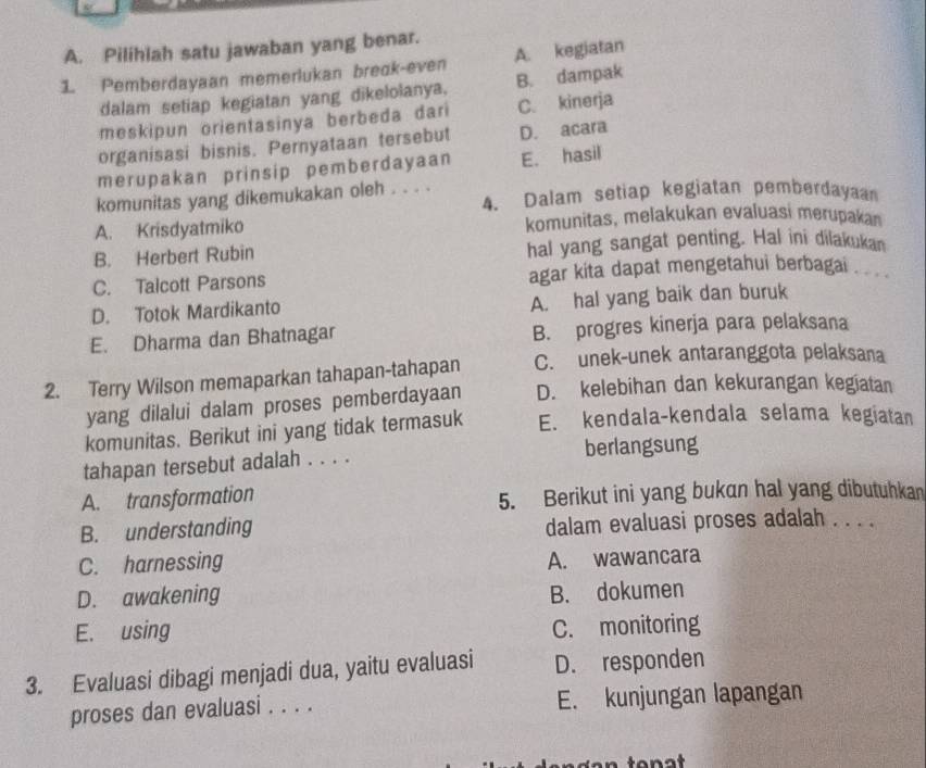 Pilihlah satu jawaban yang benar.
1. Pemberdayaan memerlukan breck-even A. kegiatan
dalam setiap kegiatan yang dikelolanya. B. dampak
meskipun orientasinya berbeda dari C. kinerja
organisasi bisnis. Pernyataan tersebut D. acara
merupakan prinsip pemberdayaan E. hasil
komunitas yang dikemukakan oleh . . . . 4. Dalam setiap kegiatan pemberdayaan
A. Krisdyatmiko komunitas, melakukan evaluasi merupakan
B. Herbert Rubin hal yang sangat penting. Hal ini dilakukan
C. Talcott Parsons agar kita dapat mengetahui berbagai .
D. Totok Mardikanto A. hal yang baik dan buruk
E. Dharma dan Bhatnagar B. progres kinerja para pelaksana
2. Terry Wilson memaparkan tahapan-tahapan C. unek-unek antaranggota pelaksana
yang dilalui dalam proses pemberdayaan D. kelebihan dan kekurangan kegiatan
komunitas. Berikut ini yang tidak termasuk E. kendala-kendala selama kegiatan
tahapan tersebut adalah . . . . berlangsung
A. transformation 5. Berikut ini yang bukan hal yang dibutuhkan
B. understanding dalam evaluasi proses adalah . . . .
C. harnessing
A. wawancara
D. awakening B. dokumen
E. using C. monitoring
3. Evaluasi dibagi menjadi dua, yaitu evaluasi D. responden
proses dan evaluasi . . . . E. kunjungan lapangan