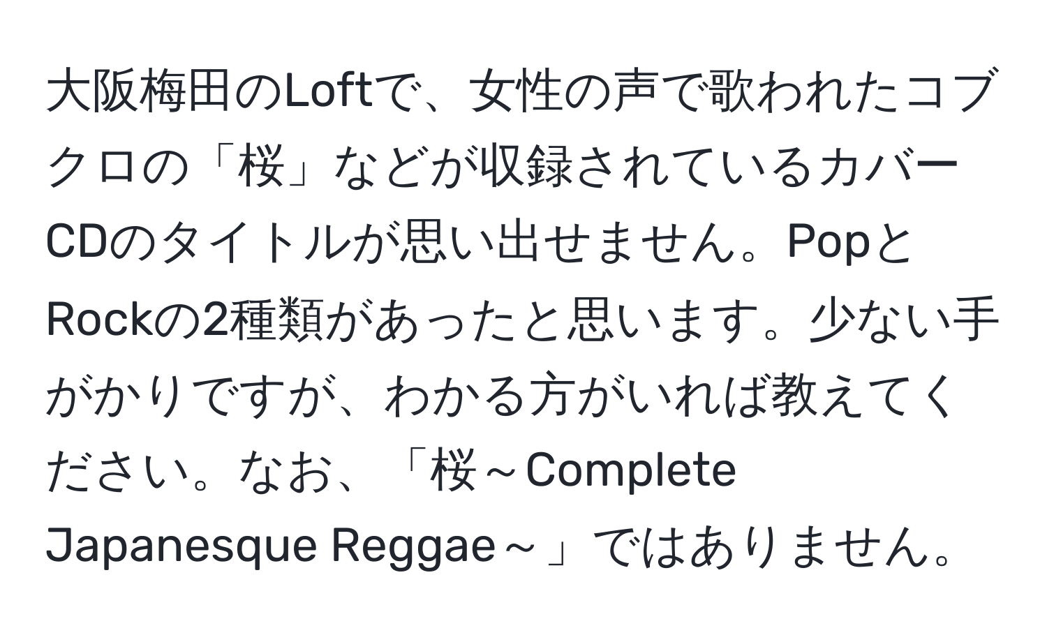 大阪梅田のLoftで、女性の声で歌われたコブクロの「桜」などが収録されているカバーCDのタイトルが思い出せません。PopとRockの2種類があったと思います。少ない手がかりですが、わかる方がいれば教えてください。なお、「桜～Complete Japanesque Reggae～」ではありません。