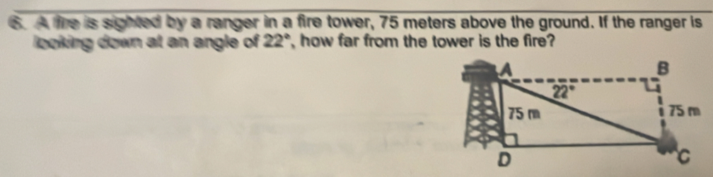 A fire is sighted by a ranger in a fire tower, 75 meters above the ground. If the ranger is
looking down at an angle of 22° , how far from the tower is the fire?