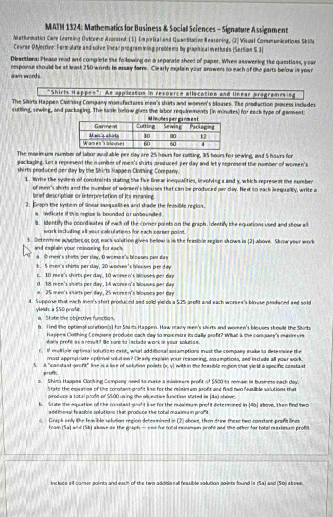 MATH 1324: Mathematics for Business & Social Sciences - Signature Assignment
Mothematics Core Leorning Outcome Assessed: (1) Empirical and Quantitative Reasoning, (2] Visual Communications Skills
Course Objective: Form ulate and solve linear program ming problems by graphical methods [Section 5.3]
Directions: Please read and complete the following on a separate sheet of paper. When answering the questions, your
response should be at least 250 words in essay form. Clearly explain your answers to each of the parts below in your
own wards.
"Shirts Happen": An application in resource allocation and linear programming
The Shirts Happen Clothing Company manufactures men's shirts and women's blouses. The production process includes
cutting, sewing, and packaging. The table below gives the labor requirements (in minutes) for each type of garment:
The maximum number of labor available per day are 25 hours for cutting, 35 hours for sewing, and 5 hours for
packaging. Let x represent the number of men's shirts produced per day and let y represent the number of women's
shirts produced per day by the Shirts Happen Clothing Company.
1. Write the system of constraints stating the five linear inequalities, involving x and y, which represent the number
of men's shirts and the number of women's blouses that can be produced per day. Next to each inequality, write a
brief description or interpretation of its meaning
2. Graph the system of linear inequalities and shade the feasible region.
a. Indicate if this region is bounded or unbounded.
b. Identify the coordinates of each of the corner points on the graph. Identify the equations used and show all
work including all your calculations for each corner point.
3. Determine whetbecoc got each solution given below is in the feasible region shown in (2) above. Show your work
and explain your reasoning for each.
a. O men's shirts per day, D women's blouses per day
b. 5 men's shirts per day, 20 women's blouses per day
c. 10 men's shirts per day, 10 women's blouses per day
d. 18 men's shirts per day, 14 women's blouses per day
e. 25 men's shirts per day, 25 women's blouses per day
4. Suppose that each men's shirt produced and sold yields a $25 profit and each women's blouse produced and sold
yields a $50 profit
a. State the objective function.
b. Find the optimal solution(s) for Shirts Happen. How many men's shirts and women's blouses should the Shirts
Happen Clothing Company produce each day to maximize its daily profit? What is the company's maximum
daily profit as a result? Be sure to include work in your solution.
c. If multiple optimal solutions exist, what additional assumptions must the company make to determine the
most appropriate optimal solution? Clearly explain your reasoning, assumptions, and include all your work.
5. A "constant-profit” line is a line of solution points (x,y) within the feasible region that yield a specific constant
prafit
a. Shirts Happen Clothing Company need to make a minimum profit of $500 to remain in business each day.
State the equation of the constant-profit line for the minimum profit and find two feasible solutions that
produce a total profit of S50D using the objective function stated in (4a) above.
b. State the equation of the constant-profit line for the maximum profit determined in (4b) above, then find two
additional feasible solutions that produce the total maximum profit
c. Graph only the feasible solution region determined in (2) above, then draw these two constant-profit lines
from (Sa) and (5b) above on the graph — one for total minimum profit and the other for total maximum profit
Include all corner points and each of the two additional feasible solution points found in (Sa) and (Sb) above.