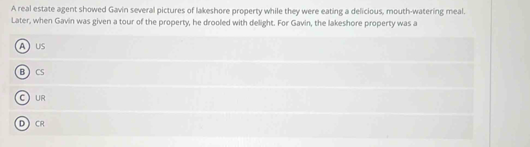 A real estate agent showed Gavin several pictures of lakeshore property while they were eating a delicious, mouth-watering meal.
Later, when Gavin was given a tour of the property, he drooled with delight. For Gavin, the lakeshore property was a
AUS
BCS
CUR
DCR