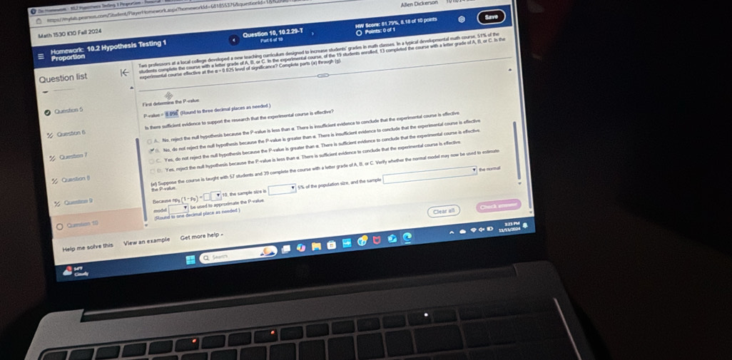 De Moneuon - 112 Hupotess Teting 1 Poporton : Hancra
tmps://myls.pearson.com/Stadlent/Playert tomework.aspx7homeworkld=681855376&questiond=1848 Allen Dickerson
Math 1530 I00 Fell 2024
O Points: 0 of 1
Homeworkc 10.2 Hypothesis Testing 1 Question 10, 10.2.29-T Part 6 of 10 HW Score: 81.79%, 8.18 of 10 points
Question list Two professors at a local college developed a new teaching curriculum designed to increase students' grades in math classes. In a typical dievelopmontal math course, 51% of the
students complete the course with a letter grade of A, B. or C. In the experimental course, of the 19 students enrolled, 1) completed the course with a letter grade of A, I, or C. Is the
Proportion
experimental course effective at the α = 0 025 levul of significance? Complete parts (a) through (s.
Question 5 First determine the P-value
Paalun = (Round to three decimal places as needed )
Queston 6 ls there sufficient evidence to support the research that the experimental course is effective?
Question 7 A. No, reject the mull hypothesis because the P-value is less than a. There is insufficient evidence to conclude that the experimental course is effective
No, do not reject the null hypothesis because the P-value is greater than a. There is insufficient evidence to conclude that the experimental course is effective
C. Yes, do not reject the null bypothesis because the P-value is greater than a. There is sufficient evidence to conclude that the experimental course is effective
% Question ()  Yes, reject the null hypothesis because the P-value is less than e. There is sufficient evidence to conclude that the experimental course is effective
(e) Suppose the course is taught with 57 students and 39 complete the course with a letter grade of A, B, or C. Verily whether the normal model may now be used to estimute the Paraliue
% Queston 9 Becausen s(1-t_0)=□ □ 10, the sample size in □ 5% of the population size, and the sample □
□ the normal
modd
Clear all    h 
Guetion 10 ;Slound to one decimal place as needed ) * be used to approximate the P-value
Help me solve this  View an example Get more help  .
a