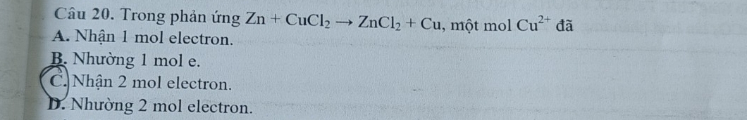 Trong phản ứng Zn+CuCl_2to ZnCl_2+Cu , một mol Cu^(2+) đã
A. Nhận 1 mol electron.
B. Nhường 1 mol e.
C. Nhận 2 mol electron.
D. Nhường 2 mol electron.