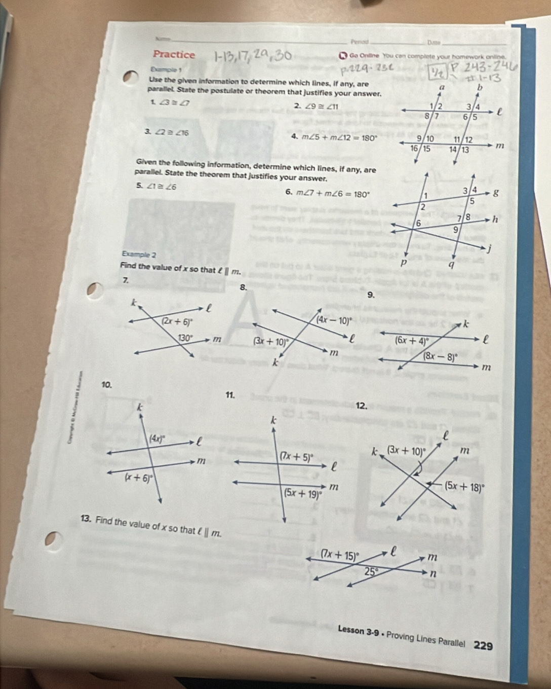 Na_
Periad_
Dastio_
Practice   Go Online You can complete your homework online.
Example 1
Use the given information to determine which lines, if any, are
parallel. State the postulate or theorem that justifies your answer.
1 ∠ 3≌ ∠ 7
2. ∠ 9≌ ∠ 11
3. ∠ 2≌ ∠ 16
4. m∠ 5+m∠ 12=180°
Given the following information, determine which lines, if any, are
parallel. State the theorem that justifies your answer.
5. ∠ 1≌ ∠ 6
6, m∠ 7+m∠ 6=180°
Example 2
Find the value of x so that ell ||m.
7
8.
9.
 
10.
11.
12.
13. Find the value of x so that ell ||m.
(7x+15)^circ  l m
25° n
Lesson 3-9 • Proving Lines Parallel 229