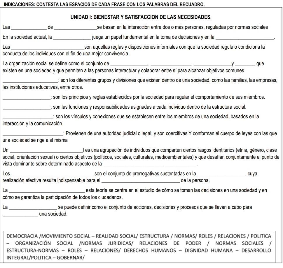 INDICACIONES: CONTESTA LAS ESPACIOS DE CADA FRASE CON LOS PALABRAS DEL RECUADRO.
UNIDAD I: BIENESTAR Y SATISFACCION DE LAS NECESIDADES.
Las _de _se basan en la interacción entre dos o más personas, reguladas por normas sociales
En la sociedad actual, la_ juega un papel fundamental en la toma de decisiones y en la_
.
Las _son aquellas reglas y disposiciones informales con que la sociedad regula o condiciona la
conducta de los individuos con el fin de una mejor convivencia.
La organización social se define como el conjunto de ___y_ que
,
,
existen en una sociedad y que permiten a las personas interactuar y colaborar entre sí para alcanzar objetivos comunes
_: son los diferentes grupos y divisiones que existen dentro de una sociedad, como las familias, las empresas,
las instituciones educativas, entre otros.
_: son los principios y reglas establecidos por la sociedad para regular el comportamiento de sus miembros.
_: son las funciones y responsabilidades asignadas a cada individuo dentro de la estructura social.
_: son los vínculos y conexiones que se establecen entre los miembros de una sociedad, basados en la
interacción y la comunicación.
_: Provienen de una autoridad judicial o legal, y son coercitivas Y conforman el cuerpo de leyes con las que
una sociedad se rige a sí misma
Un _l es una agrupación de individuos que comparten ciertos rasgos identitarios (etnia, género, clase
social, orientación sexual) o ciertos objetivos (políticos, sociales, culturales, medioambientales) y que desafían conjuntamente el punto de
vista dominante sobre determinado aspecto de la_ .
Los _son el conjunto de prerrogativas sustentadas en la _, cuya
realización efectiva resulta indispensable para el_ de la persona.
La _esta teoría se centra en el estudio de cómo se toman las decisiones en una sociedad y en
cómo se garantiza la participación de todos los ciudadanos.
La _se puede definir como el conjunto de acciones, decisiones y procesos que se llevan a cabo para
_una sociedad.
DEMOCRACIA /MOVIMIENTO SOCIAL - REALIDAD SOCIAL/ ESTRUCTURA / NORMAS/ ROLES / RELACIONES / POLITICA
- ORGANIZACIÓN SOCIAL /NORMAS JURIDICAS/ RELACIONES DE PODER / NORMAS SOCIALES /
ESTRUCTURA-NORMAS - ROLES — RELACIONES/ DERECHOS HUMANOS - DIGNIDAD HUMANA - DESARROLLO
INTEGRAL/POLITICA - GOBERNAR/