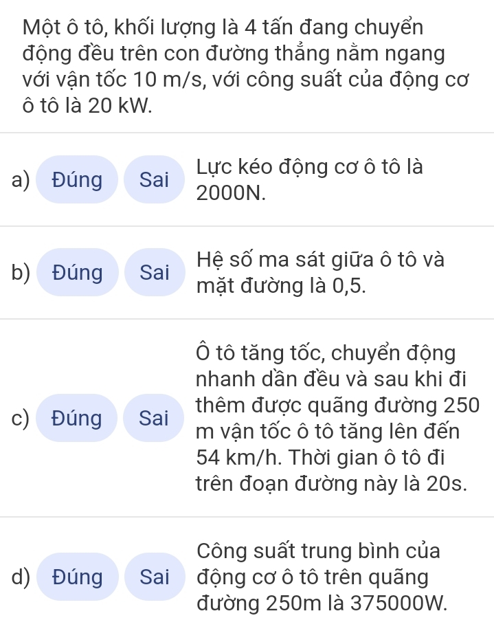 Một ô tô, khối lượng là 4 tấn đang chuyển 
động đều trên con đường thẳng nằm ngang 
với vận tốc 10 m/s, với công suất của động cơ
ô tô là 20 kW. 
Lực kéo động cơ ô tô là 
a) Đúng Sai 2000N. 
Hệ số ma sát giữa ô tô và 
b) Đúng Sai mặt đường là 0, 5. 
Ô tô tăng tốc, chuyển động 
nhanh dần đều và sau khi đi 
c) Đúng Sai thêm được quãng đường 250
m vận tốc ô tô tăng lên đến
54 km/h. Thời gian ô tô đi 
trên đoạn đường này là 20s. 
Công suất trung bình của 
d) Đúng Sai động cơ ô tô trên quãng 
đường 250m là 375000W.