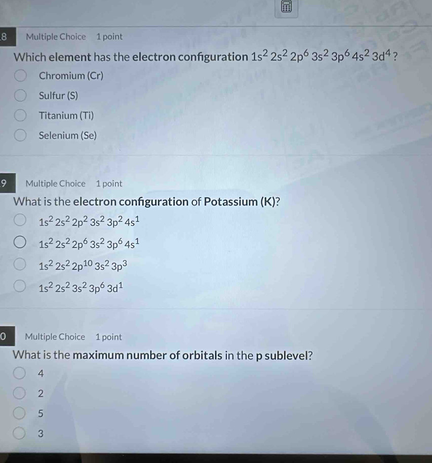 Which element has the electron confguration 1s^22s^22p^63s^23p^64s^23d^4 ?
Chromium (Cr)
Sulfur (S)
Titanium (Ti)
Selenium (Se)
9 Multiple Choice 1 point
What is the electron confguration of Potassium (K)?
1s^22s^22p^23s^23p^24s^1
1s^22s^22p^63s^23p^64s^1
1s^22s^22p^(10)3s^23p^3
1s^22s^23s^23p^63d^1
0 Multiple Choice 1 point
What is the maximum number of orbitals in the p sublevel?
4
2
5
3