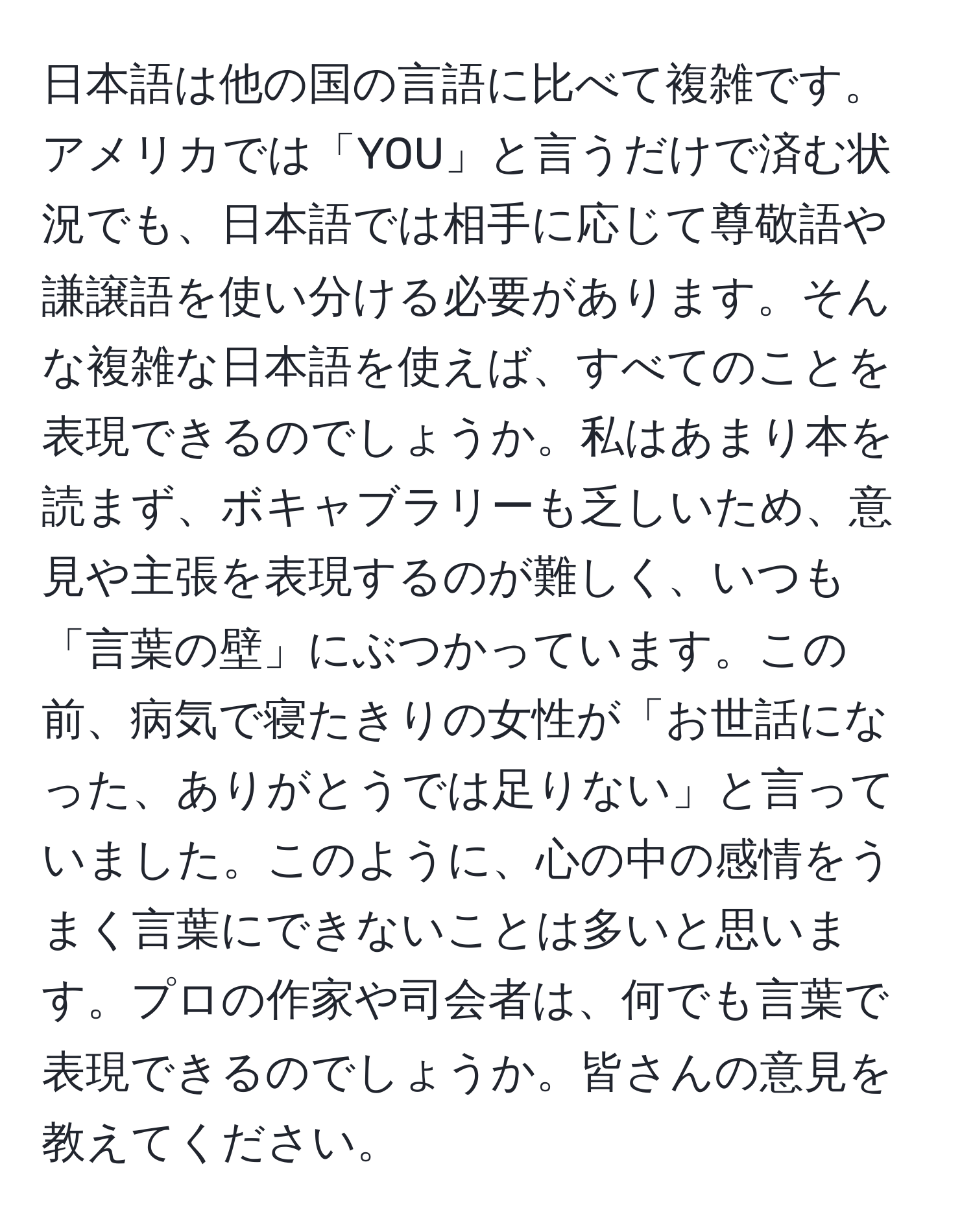 日本語は他の国の言語に比べて複雑です。アメリカでは「YOU」と言うだけで済む状況でも、日本語では相手に応じて尊敬語や謙譲語を使い分ける必要があります。そんな複雑な日本語を使えば、すべてのことを表現できるのでしょうか。私はあまり本を読まず、ボキャブラリーも乏しいため、意見や主張を表現するのが難しく、いつも「言葉の壁」にぶつかっています。この前、病気で寝たきりの女性が「お世話になった、ありがとうでは足りない」と言っていました。このように、心の中の感情をうまく言葉にできないことは多いと思います。プロの作家や司会者は、何でも言葉で表現できるのでしょうか。皆さんの意見を教えてください。