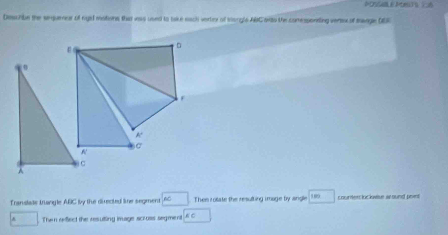 Desc ribe the sinquener of rgid motions that vas used to take each vertex of mangle ABC anto the conessonding vere of mangle DBE
D
F
A°
C
Translate trangle ABC by the directed line segment AC. Then rotate the resulting image by angle 189 counterclockwse around poet
A Then reflect the resulting image scross segment KC