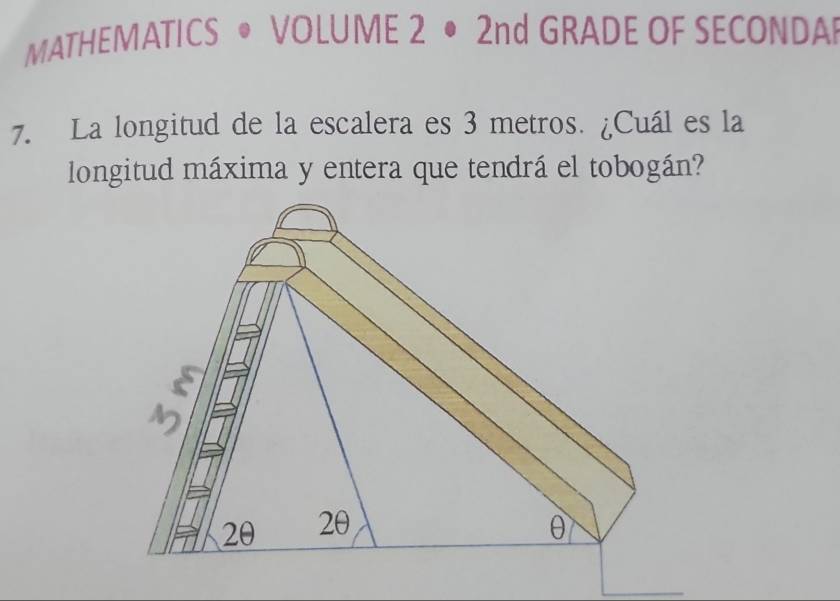 MATHEMATICS • VOLUME 2 • 2nd GRADE OF SECONDA 
7. La longitud de la escalera es 3 metros. ¿Cuál es la 
longitud máxima y entera que tendrá el tobogán?