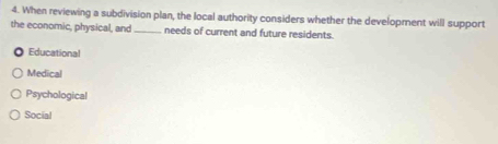 When reviewing a subdivision plan, the local authority considers whether the development will support
the economic, physical, and _needs of current and future residents.
Educational
Medical
Psychological
Social