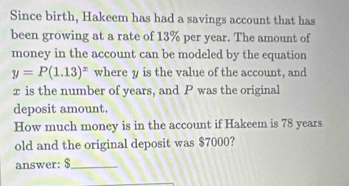 Since birth, Hakeem has had a savings account that has 
been growing at a rate of 13% per year. The amount of 
money in the account can be modeled by the equation
y=P(1.13)^x where y is the value of the account, and
x is the number of years, and P was the original 
deposit amount. 
How much money is in the account if Hakeem is 78 years
old and the original deposit was $7000? 
answer: $ _