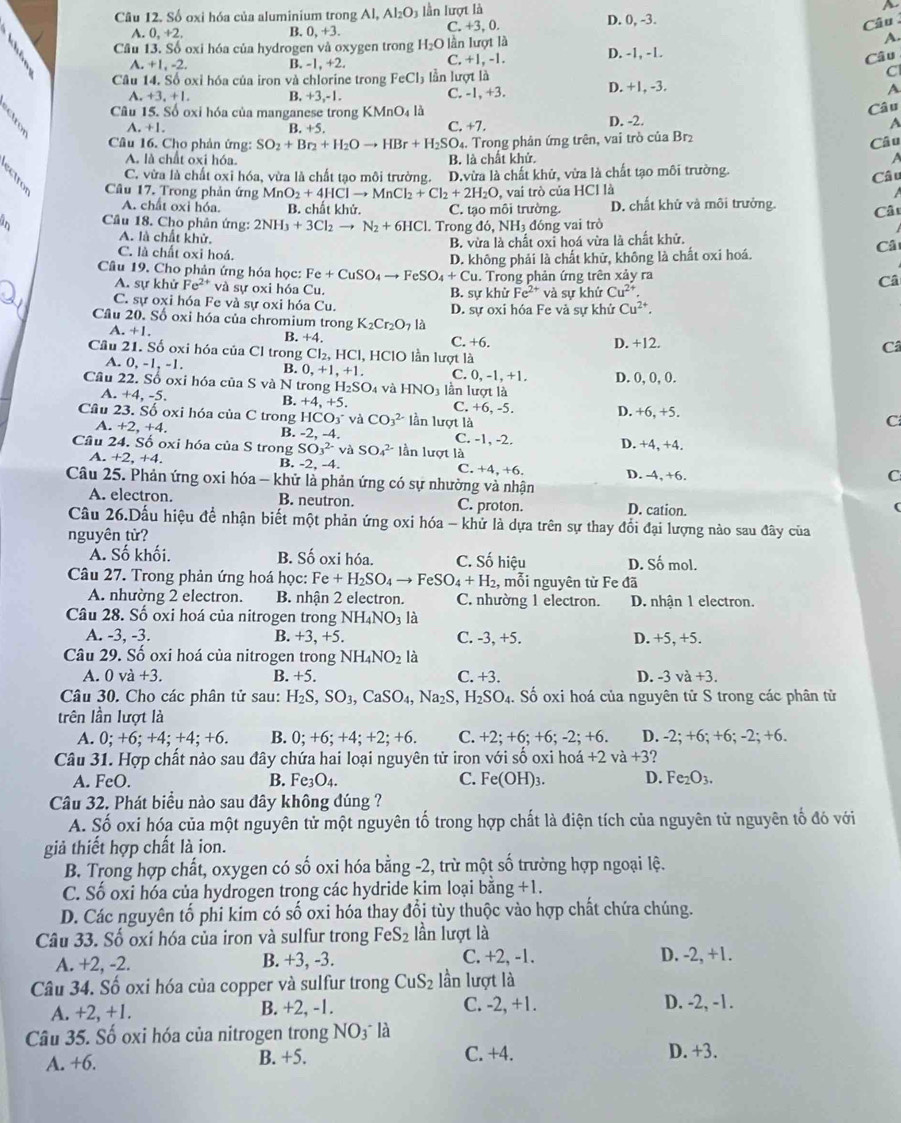 Số oxi hóa của aluminium trong Al, Al_2O_3 n ượt l à
a
A. 0,+2, 0,+3. C. +3, 0. D. 0, -3.
B.
Câu
A.
Cầu 13. Số oxi hóa của hydrogen và oxygen trong H_2O lần lượt là D. -1, -1.
+1.-2
B -1,+2. C. +1. -1. Câu
Câu 14. Số oxỉ hóa của iron và chlorine trong FeCl_3 lần lượt là
C
A. +3,+1 B. +3,-1. C. -1, +3. D. +1, -3. A
Câu 15. Số oxi hóa của manganese trong K MnO_4la
A. +1. B. +5. +7. D. -2. Câu
C.
A
Câu 16. Cho phản ứng: SO_2+Br_2+H_2Oto HBr+H_2SO_4. 4. Trong phân ứng trên, vai trò của Brị
Câu
A. là chất oxi hóa. B. là chất khử. A
C. vừa là chất oxi hóa, vừa là chất tạo môi trường. Câ u
Câu 17. Trong phản ứng MnO_2+4HClto MnCl_2+Cl_2+2H_2O D.vừa là chất khử, vừa là chất tạo môi trường.
, vai trò của HCl là
A. chất oxi hóa. B. chất khử. C. tạo môi trường. D. chất khử và môi trưởng.
Cầu 18. Cho phân ứng: 2NH_3+3Cl_2to N_2+6HCl. Trong đó, NH₃ đóng vai trò Cât
A. là chất khử.
B. vừa là chất oxi hoá vừa là chất khử.
Câ
C. là chất oxi hoá.
D. không phải là chất khữ, không là chất oxi hoá.
Câu 19. Cho phản ứng hóa học: Fe+CuSO_4to FeSO_4+Cu u. Trong phản ứng trên xảy ra Câ
A. sự khử Fe^(2+) và sự oxi hóa Cu. B. sư khử Fe^(2+) và sự khử Cu^(2+).
C. sự oxi hóa Fe và sự oxi hóa Cu.
Câu 20. Số oxi hóa của chromium trong K_2Cr_2O_7l_2. D. sự oxi hóa Fe và sự khử Cu^(2+).
A. +1. B. +4 +6.
C. D. +12. Câ
Cầu 21. Số oxi hóa của Cl trong CI_2,HCI, l, HClO lần lượt là
A. 0, -1, -1. B. 0,+1,+1. C. ( ,-1,+1
Cầu 22. Số oxi hóa của S và N trong H_2SO_4 và HNO_3 lần lượt là D. 0, 0, 0.
A. +4, -5. B. +4,+5. C. +6 -5 C
Câu 23. Số oxi hóa của C trong HCO_3^(- và CO_3^(2-) lần lượt là D. +6, +5.
B. -2
A. +2,+4 , -4. C. -1, -2.
Câu 24. Số oxi hóa của S trong SO_3^(2-) và SO_4^(2-) lần lượt là D. +4, +4.
A. +2,+4. B. -2. -4. C. +4, +6. D. -4, +6.
C
Câu 25. Phản ứng oxi hóa - khử là phản ứng có sự nhường và nhận
A. electron. B. neutron. C. proton. D. cation.
Câu 26.Dấu hiệu để nhận biết một phản ứng oxi hóa - khử là dựa trên sự thay đổi đại lượng nào sau đây của
nguyên từ?
Á. Số khối. B. Số oxi hóa. C. Số hiệu D. Số mol.
Câu 27. Trong phản ứng hoá học: Fe+H_2)SO_4to FeSO_4+H_2, , mỗi nguyên từ Fe đã
A. nhường 2 electron. B. nhận 2 electron. C. nhường 1 electron.
Câu 28. Số oxi hoá của nitrogen trong NH_4NO_3 là D. nhận 1 electron.
A. -3, -3. B. +3, +5. C. -3, +5. D. +5, +5.
Câu 29. Số oxi hoá của nitrogen trong NH_4NO_2 là
A.0vdot a+3. B. +5. C +3 D. -3va+3.
Câu 30. Cho các phân tử sau: H_2S,SO_3,CaSO_4,Na_2S,H_2SO_4. Số oxi hoá của nguyên tử S trong các phân tử
trên lần lượt là
A. 0;+6;+4;+4;+6. B. 0;+6;+4;+2;+6. C. +2;+6;+6;-2;+6. D. -2;+6;+6;-2;+6.
Câu 31. Hợp chất nào sau đây chứa hai loại nguyên tử iron với số oxi hoá +2 và +3
A. FeO. B. Fe_3O_4. C. Fe(OH)_3. D. Fe_2O_3.
Câu 32. Phát biểu nào sau đây không đúng ?
A. Số oxi hóa của một nguyên tử một nguyên tố trong hợp chất là điện tích của nguyên tử nguyên tố đó với
giả thiết hợp chất là ion.
B. Trong hợp chất, oxygen có số oxi hóa bằng -2, trừ một số trường hợp ngoại lệ.
C. Số oxi hóa của hydrogen trong các hydride kim loại bằng +1.
D. Các nguyên tổ phi kim có số oxi hóa thay đổi tùy thuộc vào hợp chất chứa chúng.
Câu 33. Số oxi hóa của iron và sulfur trong FeS_2 lần lượt là
A. +2, -2. B. +3, -3. C. +2, -1. D. -2, +1.
Câu 34. Số oxi hóa của copper và sulfur trong CuS_2 lần lượt là
A. +2, +1. B. +2, -1. C. -2, +1. D. -2, -1.
Câu 35. Số oxi hóa của nitrogen trong NO_3 là
A. +6. B. +5. C. +4. D. +3.